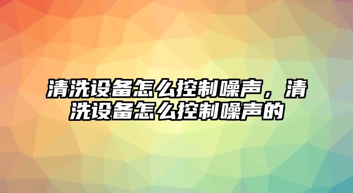 清洗設備怎么控制噪聲，清洗設備怎么控制噪聲的
