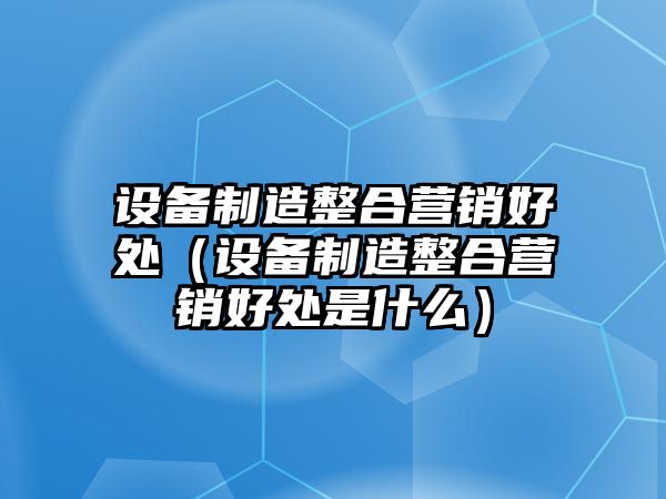 設備制造整合營(yíng)銷(xiāo)好處（設備制造整合營(yíng)銷(xiāo)好處是什么）