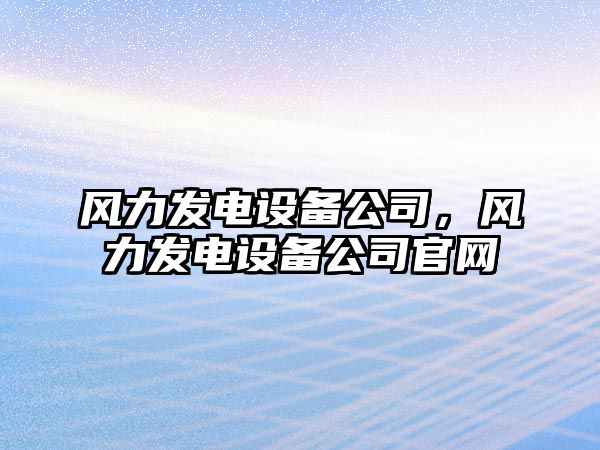 風(fēng)力發(fā)電設備公司，風(fēng)力發(fā)電設備公司官網(wǎng)