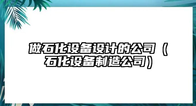 做石化設備設計的公司（石化設備制造公司）