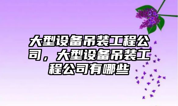 大型設備吊裝工程公司，大型設備吊裝工程公司有哪些