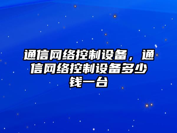 通信網(wǎng)絡(luò )控制設備，通信網(wǎng)絡(luò )控制設備多少錢(qián)一臺