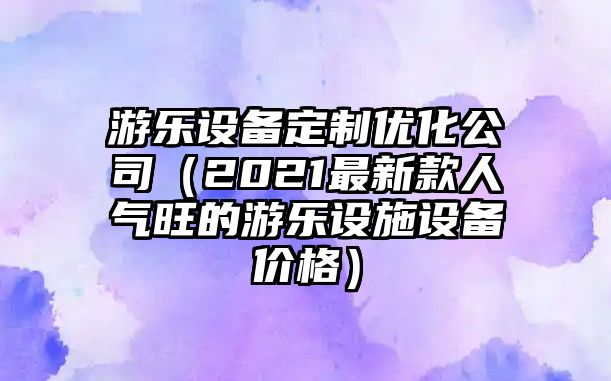 游樂(lè )設備定制優(yōu)化公司（2021最新款人氣旺的游樂(lè )設施設備價(jià)格）