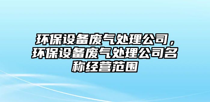 環(huán)保設備廢氣處理公司，環(huán)保設備廢氣處理公司名稱(chēng)經(jīng)營(yíng)范圍