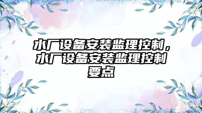 水廠(chǎng)設備安裝監理控制，水廠(chǎng)設備安裝監理控制要點(diǎn)