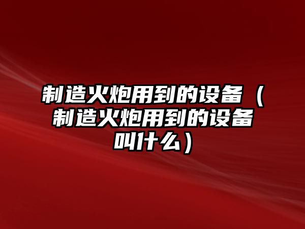 制造火炮用到的設備（制造火炮用到的設備叫什么）