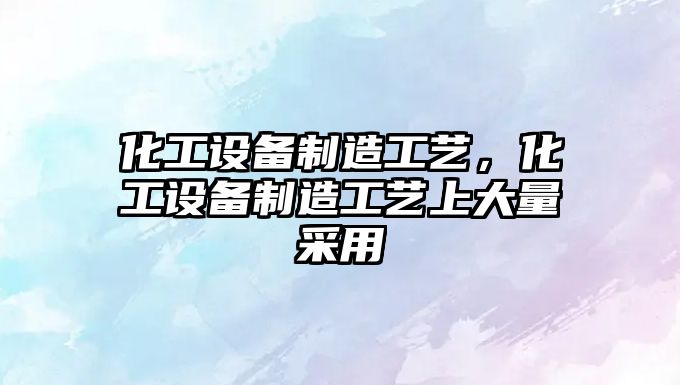 化工設備制造工藝，化工設備制造工藝上大量采用