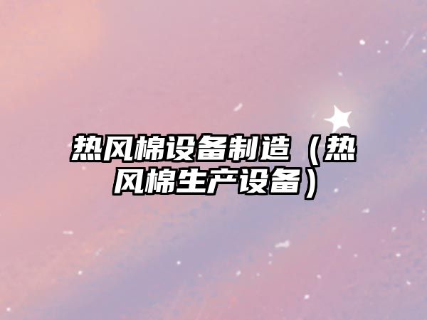 熱風(fēng)棉設備制造（熱風(fēng)棉生產(chǎn)設備）