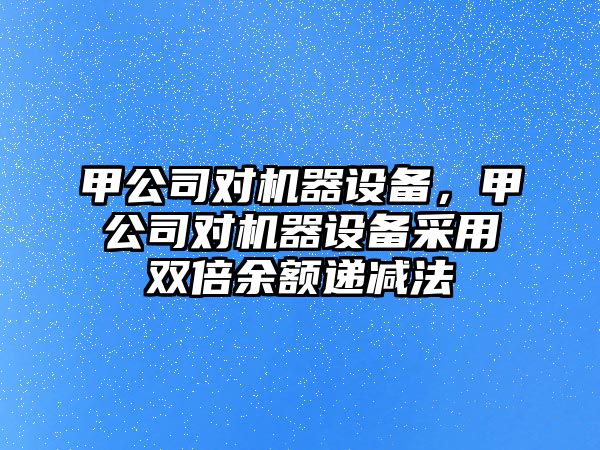甲公司對機器設備，甲公司對機器設備采用雙倍余額遞減法