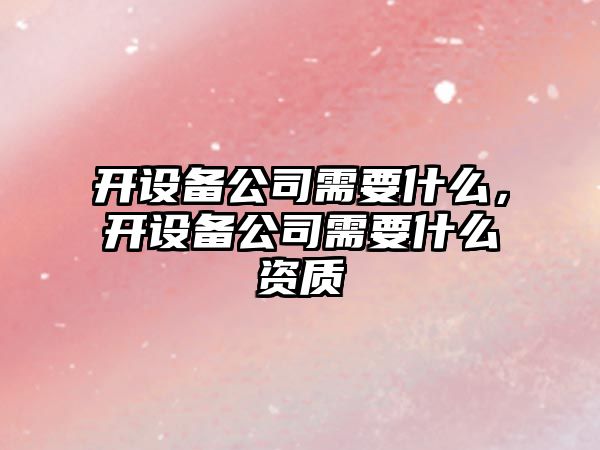 開(kāi)設備公司需要什么，開(kāi)設備公司需要什么資質(zhì)
