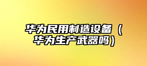 華為民用制造設備（華為生產(chǎn)武器嗎）