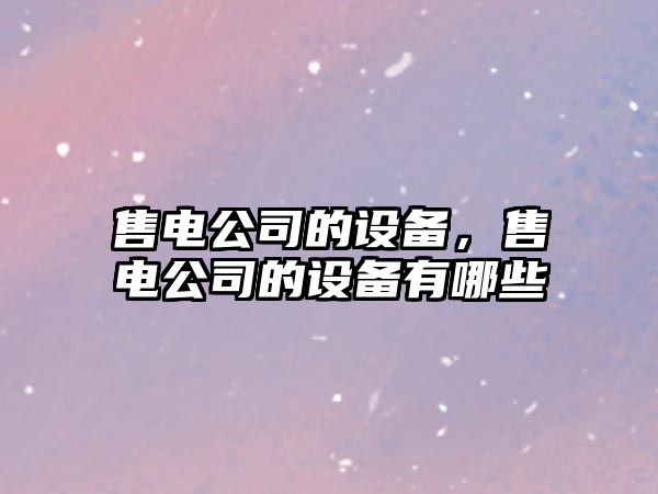 售電公司的設備，售電公司的設備有哪些