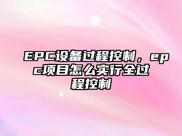 EPC設備過(guò)程控制，epc項目怎么實(shí)行全過(guò)程控制