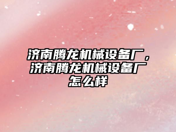 濟南騰龍機械設備廠(chǎng)，濟南騰龍機械設備廠(chǎng)怎么樣