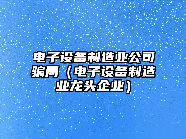 電子設備制造業(yè)公司騙局（電子設備制造業(yè)龍頭企業(yè)）
