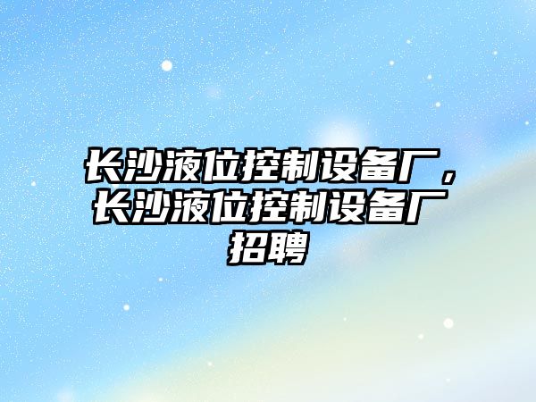 長(cháng)沙液位控制設備廠(chǎng)，長(cháng)沙液位控制設備廠(chǎng)招聘