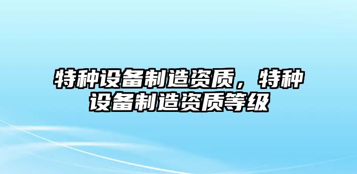 特種設備制造資質(zhì)，特種設備制造資質(zhì)等級