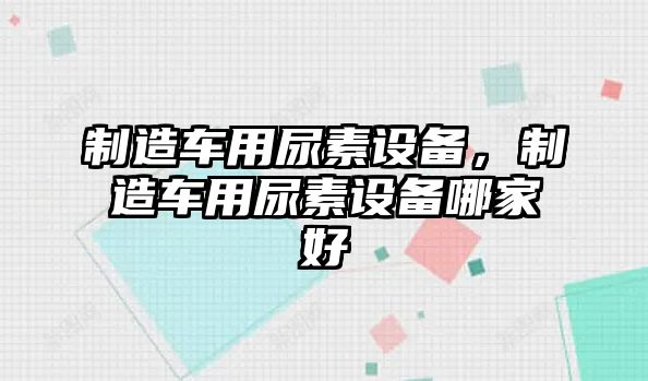 制造車(chē)用尿素設備，制造車(chē)用尿素設備哪家好