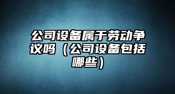 公司設備屬于勞動(dòng)爭議嗎（公司設備包括哪些）