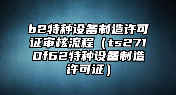 b2特種設備制造許可證審核流程（ts2710f62特種設備制造許可證）