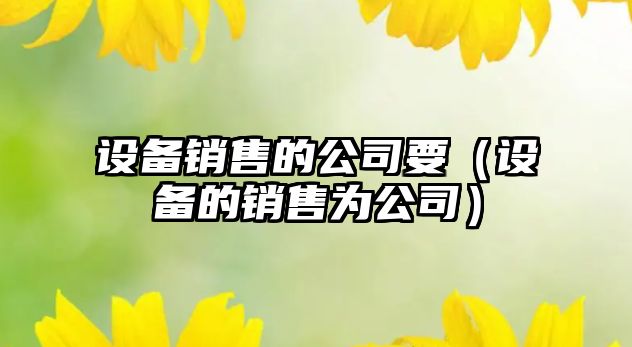 設備銷(xiāo)售的公司要（設備的銷(xiāo)售為公司）