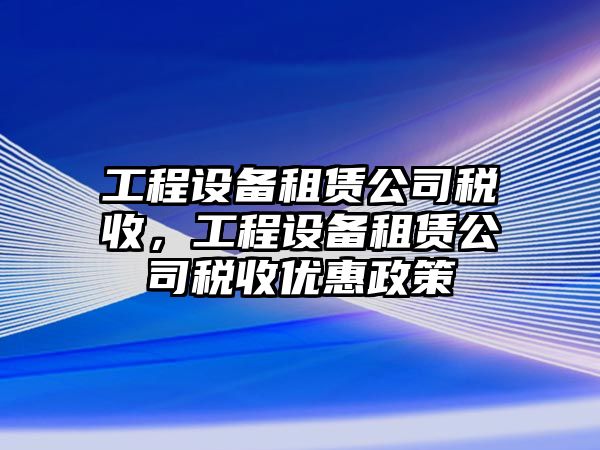 工程設備租賃公司稅收，工程設備租賃公司稅收優(yōu)惠政策