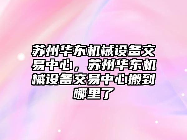 蘇州華東機械設備交易中心，蘇州華東機械設備交易中心搬到哪里了