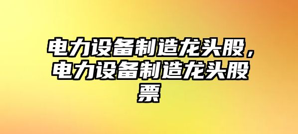 電力設備制造龍頭股，電力設備制造龍頭股票