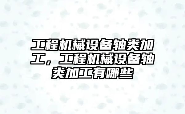 工程機械設備軸類(lèi)加工，工程機械設備軸類(lèi)加工有哪些