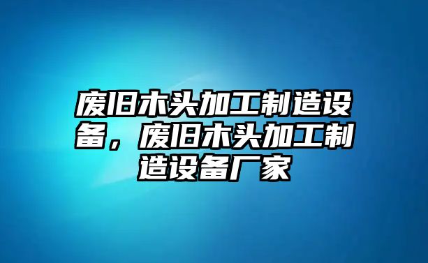 廢舊木頭加工制造設備，廢舊木頭加工制造設備廠(chǎng)家