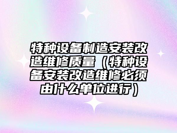 特種設備制造安裝改造維修質(zhì)量（特種設備安裝改造維修必須由什么單位進(jìn)行）