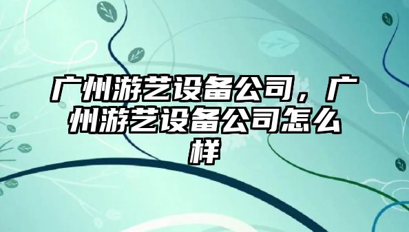 廣州游藝設備公司，廣州游藝設備公司怎么樣