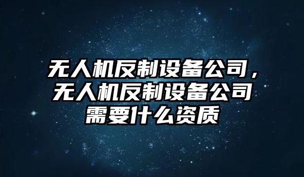 無(wú)人機反制設備公司，無(wú)人機反制設備公司需要什么資質(zhì)