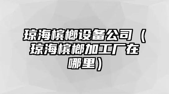 瓊海檳榔設備公司（瓊海檳榔加工廠(chǎng)在哪里）