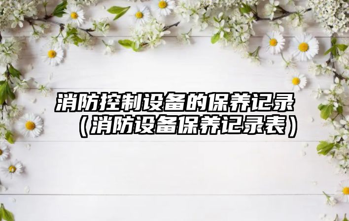 消防控制設備的保養記錄（消防設備保養記錄表）
