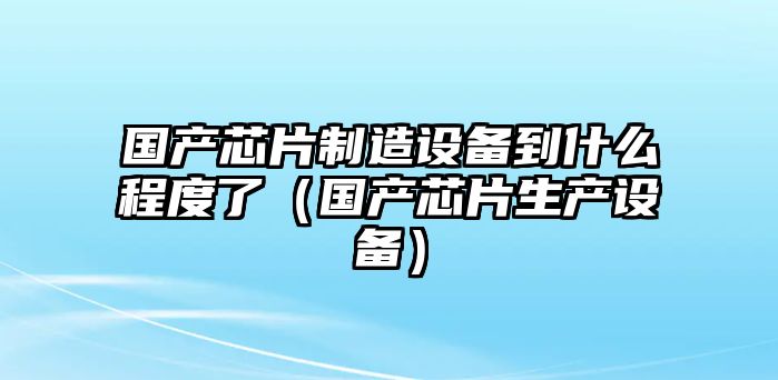 國產(chǎn)芯片制造設備到什么程度了（國產(chǎn)芯片生產(chǎn)設備）