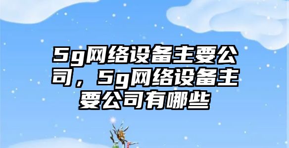 5g網(wǎng)絡(luò )設備主要公司，5g網(wǎng)絡(luò )設備主要公司有哪些