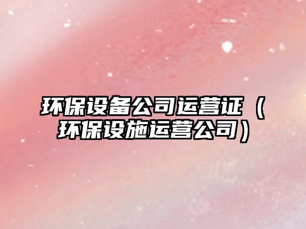 環(huán)保設備公司運營(yíng)證（環(huán)保設施運營(yíng)公司）