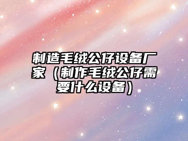 制造毛絨公仔設備廠(chǎng)家（制作毛絨公仔需要什么設備）