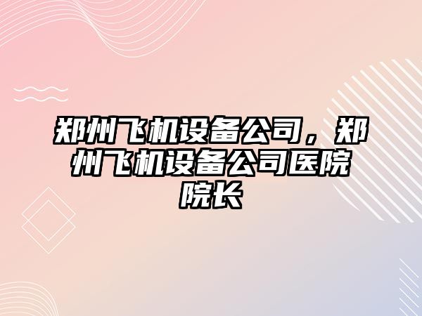 鄭州飛機設備公司，鄭州飛機設備公司醫院院長(cháng)
