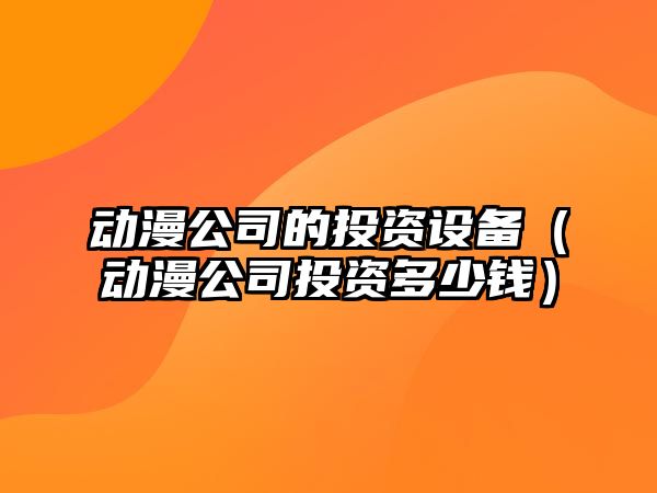 動(dòng)漫公司的投資設備（動(dòng)漫公司投資多少錢(qián)）