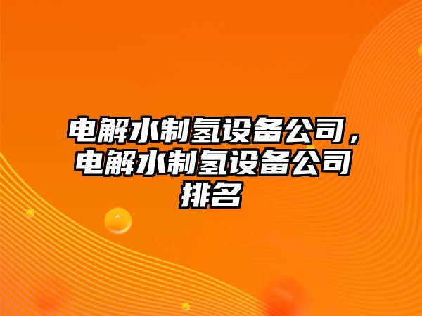 電解水制氫設備公司，電解水制氫設備公司排名