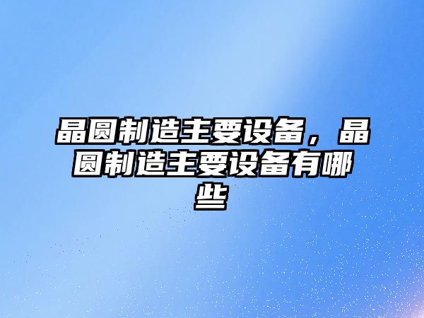 晶圓制造主要設備，晶圓制造主要設備有哪些