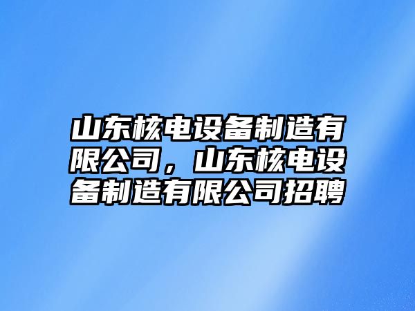 山東核電設備制造有限公司，山東核電設備制造有限公司招聘