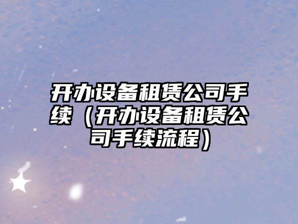 開(kāi)辦設備租賃公司手續（開(kāi)辦設備租賃公司手續流程）