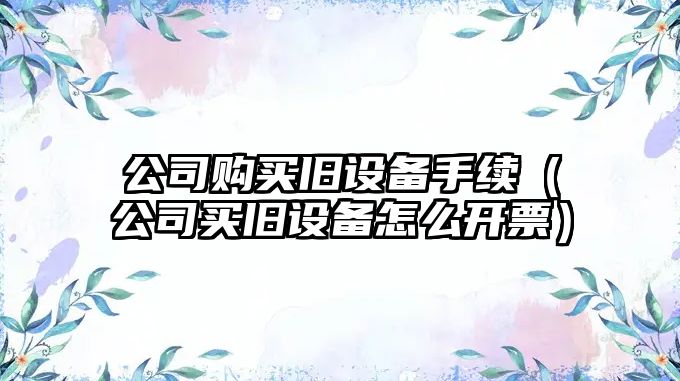 公司購買(mǎi)舊設備手續（公司買(mǎi)舊設備怎么開(kāi)票）