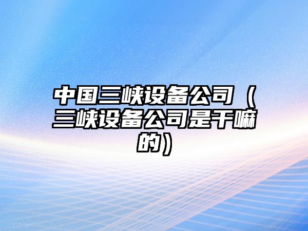 中國三峽設備公司（三峽設備公司是干嘛的）