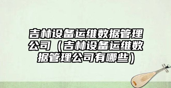 吉林設備運維數據管理公司（吉林設備運維數據管理公司有哪些）
