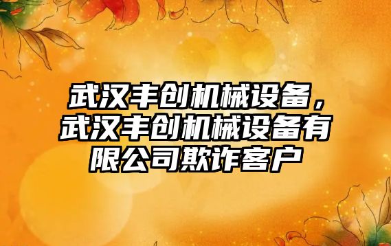 武漢豐創(chuàng  )機械設備，武漢豐創(chuàng  )機械設備有限公司欺詐客戶(hù)