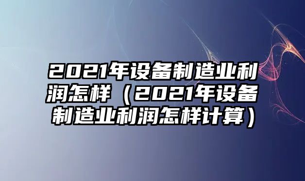 2021年設備制造業(yè)利潤怎樣（2021年設備制造業(yè)利潤怎樣計算）